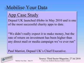 Mobilise Your Data
App Case Study
Depaul UK launched iHobo in May 2010 and is one
of the most successful charity apps to date.

“We didn’t really expect it to make money, but the
rate of return on investment has been higher than
any direct mail or media campaign we’ve ever run”

Paul Marriot, Depaul UK’s Chief Executive.

                                     Source: Third Sector Magazine, 27 Jul 2010
     Mobilise Your Data   Slide 39    © Steve Cast, Redbourn Business Systems Limited
 