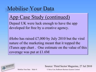 Mobilise Your Data
App Case Study (continued)
Depaul UK were luck enough to have the app
developed for free by a creative agency.

iHobo has raised £7,000 by July 2010 but the viral
nature of the marketing meant that it topped the
iTunes app chart . One estimate on the value of this
coverage was put at £1.6M


                                     Source: Third Sector Magazine, 27 Jul 2010
     Mobilise Your Data   Slide 41    © Steve Cast, Redbourn Business Systems Limited
 