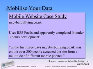 Mobilise Your Data
Mobile Website Case Study
m.cyberbullying.co.uk

Uses RSS Feeds and apparently completed in under
3 hours development!

“In the first three days m.cyberbullying.co.uk was
online over 300 people accessed the site from a
multitude of different mobile phones.”
                                         Source: www.socialmediacharity.com
                                                                08/01/2011
     Mobilise Your Data   Slide 46   © Steve Cast, Redbourn Business Systems Limited
 