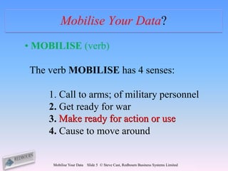 Mobilise Your Data?
• MOBILISE (verb)

The verb MOBILISE has 4 senses:

    1. Call to arms; of military personnel
    2. Get ready for war
    3. Make ready for action or use
    4. Cause to move around


     Mobilise Your Data   Slide 5 © Steve Cast, Redbourn Business Systems Limited
 