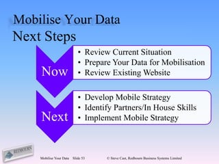 Mobilise Your Data
Next Steps
                            • Review Current Situation
                            • Prepare Your Data for Mobilisation
    Now                     • Review Existing Website

                            • Develop Mobile Strategy
                            • Identify Partners/In House Skills
    Next                    • Implement Mobile Strategy



    Mobilise Your Data   Slide 53   © Steve Cast, Redbourn Business Systems Limited
 