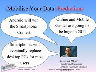 Mobilise Your Data: Predictions
 Android will win                             Online and Mobile
 the Smartphone                               Games are going to
     Contest                                   be huge in 2011

 Smartphones will
 eventually replace
desktop PCs for most
                                                       Steve Cast, MInstF
       users                                           Founder and Managing
                                                       Director, Redbourn Business
     Mobilise Your Data   Slide 55                     Systems Ltd
                                     © Steve Cast, Redbourn Business Systems Limited
 