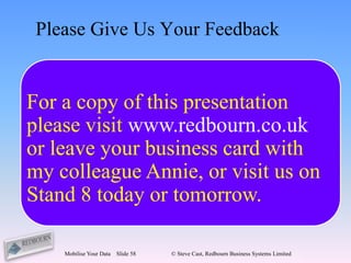 Please Give Us Your Feedback


For a copy of this presentation
         feedback@redbourn.co.uk
please visit www.redbourn.co.uk
                  Or
or leave your business card with
           SMS 07973 327547
my colleague Annie, or visit us on
Stand 8 today or tomorrow.

    Mobilise Your Data   Slide 58   © Steve Cast, Redbourn Business Systems Limited
 