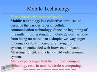 Mobile Technology
From Wikipedia, the free encyclopaedia
Mobile technology is a collective term used to
describe the various types of cellular
communication technology. Since the beginning of
this millennium, a standard mobile device has gone
from being no more than a simple two-way pager
to being a cellular phone, GPS navigation
system, an embedded web browser, an Instant
Messenger client, and a hand-held video gaming
system.
Many experts argue that the future of computer
technology rests in mobile/wireless computing.
        Mobilise Your Data   Slide 6 © Steve Cast, Redbourn Business Systems Limited
 
