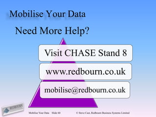 Mobilise Your Data
 Need More Help?

                 Visit CHASE Stand 8
                  www.redbourn.co.uk
                 mobilise@redbourn.co.uk

    Mobilise Your Data   Slide 60   © Steve Cast, Redbourn Business Systems Limited
 