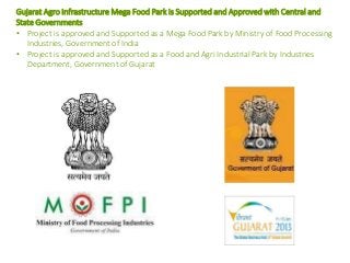 Gujarat Agro Infrastructure Mega Food Park is Supported and Approved with Central and
State Governments
• Project is approved and Supported as a Mega Food Park by Ministry of Food Processing
Industries, Government of India
• Project is approved and Supported as a Food and Agri Industrial Park by Industries
Department, Government of Gujarat
 