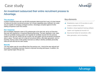 Case study
An investment outsourced their entire recruitment process to
Advantage.

The situation                                                                                          Key elements
A global investment bank with over 65,000 employees determined that it was in its best interest
to outsource its entire recruitment process. Its in-house capabilities were inefficient, too costly,    Established a team of 23 recruiters to work
and not capable of managing contingent workers. Advantage competed against 24 other
                                                                                                           onsite on behalf of the client
staffing companies to earn the contract.
                                                                                                        Installed a robust applicant tracking software
Our response                                                                                               system and migrated all records to it
We immediately deployed a team of 23 professionals to the client site, led by an Executive
Recruiter with experience in Investment Banking Recruiting. The team deployed a new, state-             Assumed all duties for recruitment, offer-
of-the-art candidate tracking system and migrated all candidate records from the previous                  letter generation, and on-boarding
system to the new one. Within just two months, the new system and all recruitment procedures
were in place. The team went on to lead all recruitment efforts, offer-letter generation, and on-
boarding. Having a team onsite greatly improved our ability to identify candidate personality
traits and skill sets that the client valued.

Results
The new system was far more efficient than the previous one – time-to-hire was reduced and
the quality of candidates improved, thanks to improved recruiting techniques. In addition, the
client reported higher ROI per hire.




HireThinking.com
 