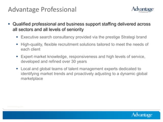 Advantage Professional
 Qualified professional and business support staffing delivered across
  all sectors and all levels of seniority
         Executive search consultancy provided via the prestige Strategi brand
         High-quality, flexible recruitment solutions tailored to meet the needs of
          each client
         Expert market knowledge, responsiveness and high levels of service,
          developed and refined over 30 years
         Local and global teams of talent management experts dedicated to
          identifying market trends and proactively adjusting to a dynamic global
          marketplace




HireThinking.com
 