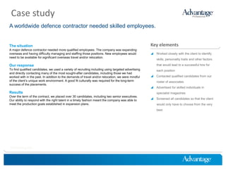 Case study
A worldwide defence contractor needed skilled employees.


The situation                                                                                        Key elements
A major defence contractor needed more qualified employees. The company was expanding
overseas and having difficulty managing and staffing those positions. New employees would             Worked closely with the client to identify
need to be available for significant overseas travel and/or relocation.
                                                                                                         skills, personality traits and other factors

Our response                                                                                             that would lead to a successful hire for
To find qualified candidates, we used a variety of recruiting including using targeted advertising       each position
and directly contacting many of the most sought-after candidates, including those we had
worked with in the past. In addition to the demands of travel and/or relocation, we were mindful      Contacted qualified candidates from our
of the client’s unique work environment. A good fit culturally was required for the long-term            roster of associates
success of the placements.
                                                                                                      Advertised for skilled individuals in
Results                                                                                                  specialist magazines
Over the term of the contract, we placed over 30 candidates, including two senior executives.
Our ability to respond with the right talent in a timely fashion meant the company was able to        Screened all candidates so that the client
meet the production goals established in expansion plans.                                                would only have to choose from the very
                                                                                                         best




HireThinking.com
 