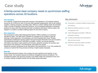 Case study
A family-owned steel company needs to synchronize staffing
operations across 30 locations.

The situation                                                                                       Key elements
Our customer, a large family-owned steel company, had operations in 30 worksite locations
across the US. At the time, each of the work sites operated independently, with its own staffing     Centralised, consistent staffing model across
suppliers, ordering processes, and billing rates. Without a uniform staffing model, the worksites
                                                                                                        all locations
made a number of careless employment decisions, such as keeping employees in temporary
positions for years when they should have been converted to permanent, full-time status. We          Reduced staffing vendors to a more
stepped in to create a consistent staffing program for the entire company.
                                                                                                        manageable level

Our response                                                                                         Talent Management System (TMS) for
We introduced an online Talent Management System (TMS) to address our customers’                        employee tracking
operational needs. The TMS made it possible for managers at any location to post job
openings, review applicants, hire employees, and track employee work times. We also                  Created standardised job descriptions,
implemented a dashboard reporting system that synchronized information from all 30 locations.           titles and pay scales
The dashboard provided such information as weekly, monthly, and annual spending
information, plus data on open positions and turnover, giving the company an accurate, real-         Dashboard reporting system provided
time picture of its workforce. This streamlined, information-rich system                                real-time employment data
helped the company standardize its job descriptions and requirements. In turn, this enabled the
company to improve the hiring process and bring in higher-quality employees.

Results
Since implementing the program, the company has seen significant cost savings. In one
location alone, the company reduced its workforce management costs by 30 percent. The
management system also gave the company much better insight into employee turnover and
its causes, helping managers identify and hire better-quality associates.



HireThinking.com
 
