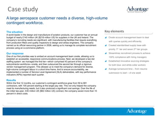 Case study
A large aerospace customer needs a diverse, high-volume
contingent workforce.

The situation                                                                                       Key elements
A world leader in the design and manufacture of aviation products, our customer has an annual
budget of nearly £140 million UK ($218 million US) for suppliers in the UK and Ireland. The          Onsite account management team to deal
company’s recruiting needs are significant, with manufacturing facilities that require everything
                                                                                                        with queries quickly and efficiently
from production fitters and quality inspectors to design and stress engineers. The company
named us its official resourcing partner in 2006, asking us to manage its complete recruitment       Created standardised supply base with
process using an e-commerce platform.
                                                                                                        priority 1st tier and seven 2nd tier groups

Our response                                                                                         Streamlines recruitment process to achieve
One of our first priorities was to embed an account management team onsite, allowing us to              100% compliance with hiring managers
establish an accessible, responsive communications process. Next, we developed a two-tier
staffing system: we managed the first tier—which comprised 43 percent of the company’s               Established innovative sourcing strategies
subcontractor workforce—onsite, and then outsourced the second tier through a rigorous                  for both blue- and white-collar workers
vendor management program. This allowed us to meet the company’s demand for diverse,
high-volume contingent labour in a short time frame. And to ensure accountability, we                Average turnaround time – from resume
implemented a number of Service Level Agreement (SLA) deliverables, with key performance                submission to start – of one week
indicators (KPIs) reported each quarter.

Results
Within the first 12 months, our customer’s contingent workforce grew from 59 to 681
contractors, with 100 percent starting at the target pay rate. This not only helped the company
meet its manufacturing needs, but it also produced a significant cost savings. Over the life of
the initial two-year, £40 million UK ($62 million US) contract, the company saved more than 10
percent in direct costs.



HireThinking.com
 