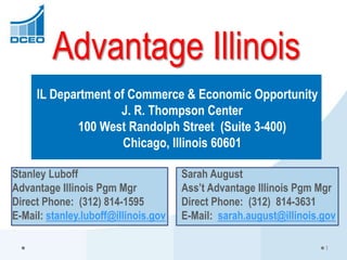 Advantage Illinois
IL Department of Commerce & Economic Opportunity
J. R. Thompson Center
100 West Randolph Street (Suite 3-400)
Chicago, Illinois 60601
Stanley Luboff Sarah August
Advantage Illinois Pgm Mgr Ass’t Advantage Illinois Pgm Mgr
Direct Phone: (312) 814-1595 Direct Phone: (312) 814-3631
E-Mail: stanley.luboff@illinois.gov E-Mail: sarah.august@illinois.gov
1
 