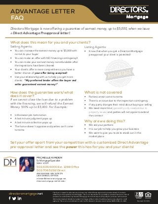 directorsmortgage.net
Revised: 3/10/16
ADVANTAGE LETTER
FAQ
Directors Mortgage is now offering a guarantee of earnest money, up to $5,000, when we issue
a Direct Advantage Preapproval letter!
Set your offer apart from your competition with a customized Direct Advantage
pre-approval letter and see the power this has for you and your clients!
What is not covered
•	 Parties cannot come to terms
•	 There is an issue due to the inspection contingency
•	 If any party changes their mind about buying or selling
•	 We need more time (generally only needed due to
property issues) and parties will not agree to extend
the contract
Why are we doing this?
•	 We are your partners
•	 It is our job to help you grow your business
•	 We want to give you tools to stand out in the
market place
Selling Agents:
•	 You can increase the earnest money up to $5,000 with
no risk to your buyer
•	 You can make an offer with NO financing contingency!!
•	 You can make your earnest money nonrefundable after
the inspections have been cleared
•	 Your client’s offer is more competitive so you have a
better chance of your offer being accepted!
•	 Use your relationship with us to help you get more
clients: “My preferred lender offers the buyer and
seller guaranteed earnest money!”
Listing Agents:
•	 Know that when you get a Directors Mortgage
preapproval your client is protected!
How does the guarantee work/what
does it cover?
If we cannot close the loan due to a problem
with the financing, we will refund the Earnest
Money 100% up to $5,000. For Example:
•	 Unforeseen job termination
•	 A last minute judgment pops up
•	 A last minute collection pops up
•	 The home doesn’t appraise and parties can’t come
to terms
What does this mean for you and your clients?
This flyer is created for educational purposes only to Real Estate Agents and provides details of products
offered by or through Directors Mortgage. This is not intended to be provided to potential borrowers. Not all
products are underwritten by Directors Mortgage. Not all borrowers will qualify for products outline above.
Information deemed reliable but subject to change without notice. Qualifying buyers only, subject to credit
approval. This is not a commitment to lend. Call for Details. Consumer Loan License NMLS-3240, CL-3240.
ELLEHCIM REDNIK
tsilaicepSegagtroM.rS
973141:SLMN
8821.txE0006.636.305 ecﬁfO
2925.807.305 tceriD
572ETIUS,YAWESURKWS0554
53079RO,OGEWSOEKAL
ten.egagtromsrotcerid@rednikm
rednikm/ten.egagtromsrotcerid
 