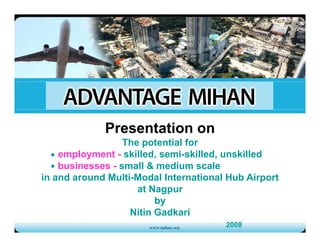 Presentation on
                  The t ti l f
                  Th potential for
    employment - skilled, semi-skilled, unskilled
    businesses - small & medium scale
in and around Multi-Modal International Hub Airport
                     at Nagpur
                         by
                   Nitin Gadkari
                                       2008
 