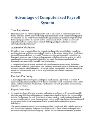 Advantage of Computerized Payroll
System
Time Importation
Many employers use a timekeeping system, such as time clock, to track employees' work
hours. A manual system requires tracking employee time by hand; a computerized payroll
system often has the ability to automatically transport employee punches/swipes from the
timekeeping system into the payroll system automatically. Such a system can separate
regular hours from overtime hours worked. All the payroll person has to do is make
edits/adjustments, if necessary.
Automatic Calculations
If employee time is imported into the computerized payroll system, the latter rounds the
employee time up and down appropriately, such as to the nearest quarter hour. It calculates
the total hours worked and to be paid. This saves on time spent manually calculating the
hours and reduces errors. If the payroll person enters the hours into the system herself, it
calculates the wages automatically, based on her input. The system calculates all pay
frequencies, such as weekly, biweekly, and semimonthly.
A computerized payroll system automatically calculates employee statutory deductions,
such as taxes and wage garnishments, and voluntary deductions, such as parking fees, 401k
contributions and medical benefits. The payroll person simply enters the data upon which
the deductions are based, such as Form W-4 information for federal income tax
withholding.
Paycheck Processing
A manual payroll system requires you to print paychecks on a typewriter or by hand. A
computerized payroll system has direct-deposit capability, which saves money spent on live
checks and reconciliation. Additionally, paycheck and pay stub generation occurs quickly,
regardless of volume.
Report Generation
A computerized payroll system generates and prints payroll reports. If you want to double-
check the payroll before printing paychecks/pay stubs, simply reference the corresponding
reports. Furthermore, the U.S. Department of Labor requires employers to retain payroll
records for at least three years. A computerized system enables hard-copy printing of payroll
registers pertaining to each pay period. It also saves the information in the system
indefinitely.
The system generates tax reports to ensure payroll tax compliance. This includes quarterly
and annual wage reporting and generating employee W-2 forms. If a related department
such as accounting handles the company's payroll tax and reconciliation duties, print the
 