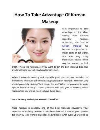 How To Take Advantage Of Korean
              Makeup
                                                   It is important to take
                                                   advantage of the ideas
                                                   coming from Koreans
                                                   regarding        makeup.
                                                   Nowadays, the use of
                                                   Korean    makeup      has
                                                   become sought-after to
                                                   major parts of the world.
                                                   The way they carry
                                                   themselves really offers
                                                   way for women to look
great. This is the right place if you want to get the best makeup tips. This
article will help you to know how Koreans do it.

When it comes in wearing makeup with great passion, you can take cue
from them. There are different makeup application methods. However, why
should you apply makeup? Is it proper for you? When do you need to apply
light or heavy makeup? These questions will help you in knowing which
makeup tips you should need to have these days.


Great Makeup Techniques Koreans Can Offer


Nude makeup is probably one of the best makeups nowadays. Your
expertise in applying makeup should be enhanced. It can let you optimize
the way you look without any help. Regardless of what event you will be at,
 
