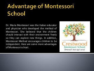 Dr. Maria Montessori was the Italian educator
and physician who developed the method of
Montessori. She believed that the children
should interact with their environment freely
so they can explore new things. In addition,
Montessori Method encourages children to be
independent. Here are some more advantages
of Montessori school.

 