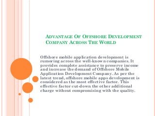 ADVANTAGE OF OFFSHORE DEVELOPMENT
  COMPANY ACROSS THE WORLD


Offshore mobile application development is
rumoring across the well-known companies. It
provides complete assistance to preserve income
and increase the demand of Offshore Mobile
Application Development Company. As per the
latest trend, offshore mobile apps development is
considered as the most effective factor. This
effective factor cut-down the other additional
charge without compromising with the quality.
 