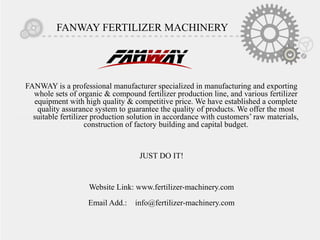 FANWAY FERTILIZER MACHINERY
FANWAY is a professional manufacturer specialized in manufacturing and exporting
whole sets of organic & compound fertilizer production line, and various fertilizer
equipment with high quality & competitive price. We have established a complete
quality assurance system to guarantee the quality of products. We offer the most
suitable fertilizer production solution in accordance with customers’ raw materials,
construction of factory building and capital budget.
JUST DO IT!
Website Link: www.fertilizer-machinery.com
Email Add.: info@fertilizer-machinery.com
 