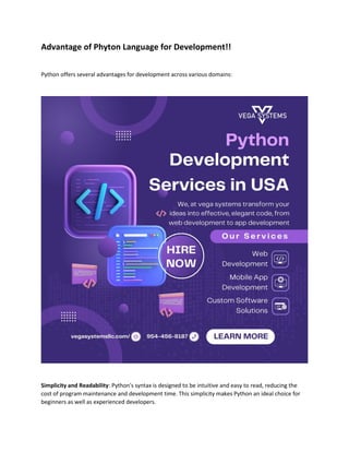Advantage of Phyton Language for Development!!
Python offers several advantages for development across various domains:
Simplicity and Readability: Python's syntax is designed to be intuitive and easy to read, reducing the
cost of program maintenance and development time. This simplicity makes Python an ideal choice for
beginners as well as experienced developers.
 