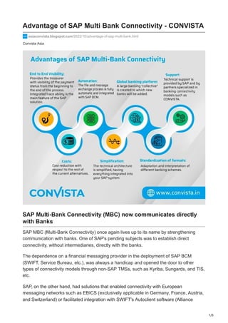 1/3
Convista Asia
Advantage of SAP Multi Bank Connectivity - CONVISTA
asiaconvista.blogspot.com/2022/10/advantage-of-sap-multi-bank.html
SAP Multi-Bank Connectivity (MBC) now communicates directly
with Banks
SAP MBC (Multi-Bank Connectivity) once again lives up to its name by strengthening
communication with banks. One of SAP's pending subjects was to establish direct
connectivity, without intermediaries, directly with the banks.
The dependence on a financial messaging provider in the deployment of SAP BCM
(SWIFT, Service Bureau, etc.), was always a handicap and opened the door to other
types of connectivity models through non-SAP TMSs, such as Kyriba, Sungards, and TIS,
etc.
SAP, on the other hand, had solutions that enabled connectivity with European
messaging networks such as EBICS (exclusively applicable in Germany, France, Austria,
and Switzerland) or facilitated integration with SWIFT's Autoclient software (Alliance
 