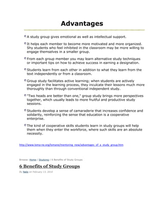 Advantages
      A study group gives emotional as well as intellectual support.

      It helps each member to become more motivated and more organized.
      Shy students who feel inhibited in the classroom may be more willing to
      engage themselves in a smaller group.

      From each group member you may learn alternative study techniques
      or important tips on how to achieve success in earning a designation.

      Students learn from each other in addition to what they learn from the
      text independently or from a classroom.

      Group study facilitates active learning; when students are actively
      engaged in the learning process, they inculcate their lessons much more
      thoroughly than through conventional independent study.

      "Two heads are better than one," group study brings more perspectives
      together, which usually leads to more fruitful and productive study
      sessions.

      Students develop a sense of camaraderie that increases confidence and
      solidarity, reinforcing the sense that education is a cooperative
      enterprise.

      The kind of cooperative skills students learn in study groups will help
      them when they enter the workforce, where such skills are an absolute
      necessity.


http://www.loma-ne.org/lomane/mentoring_new/advantages_of_a_study_group.htm




Browse: Home / Studying / 6 Benefits of Study Groups


6 Benefits of Study Groups
By Nate on February 13, 2010
 