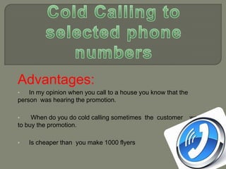 Advantages:
•

In my opinion when you call to a house you know that the
person was hearing the promotion.
•

When do you do cold calling sometimes the customer
to buy the promotion.
•

Is cheaper than you make 1000 flyers

wants

 