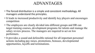 ADVANTAGES
• The forced distribution is a simple and consistent methodology. All
managers understand the principles.
• It leads to increased productivity and identify key players and encourages
competition
• The employees are clearly divided into different groups and HR can
target training courses, development programs for talents and manage the
salary review process. The managers are required to act on low
performers.
• It provides a sound and defensible rational for all important personnel
actions including pay raises, promotions, bonuses, developmental
opportunities, layoffs and terminations.
 