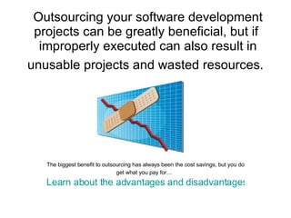 Outsourcing your software development projects can be greatly beneficial, but if  improperly executed can also result in unusable projects and wasted resources.   The biggest benefit to outsourcing has always been the cost savings, but you do get what you pay for…   Learn about the advantages and disadvantages of outsourcing your software development 