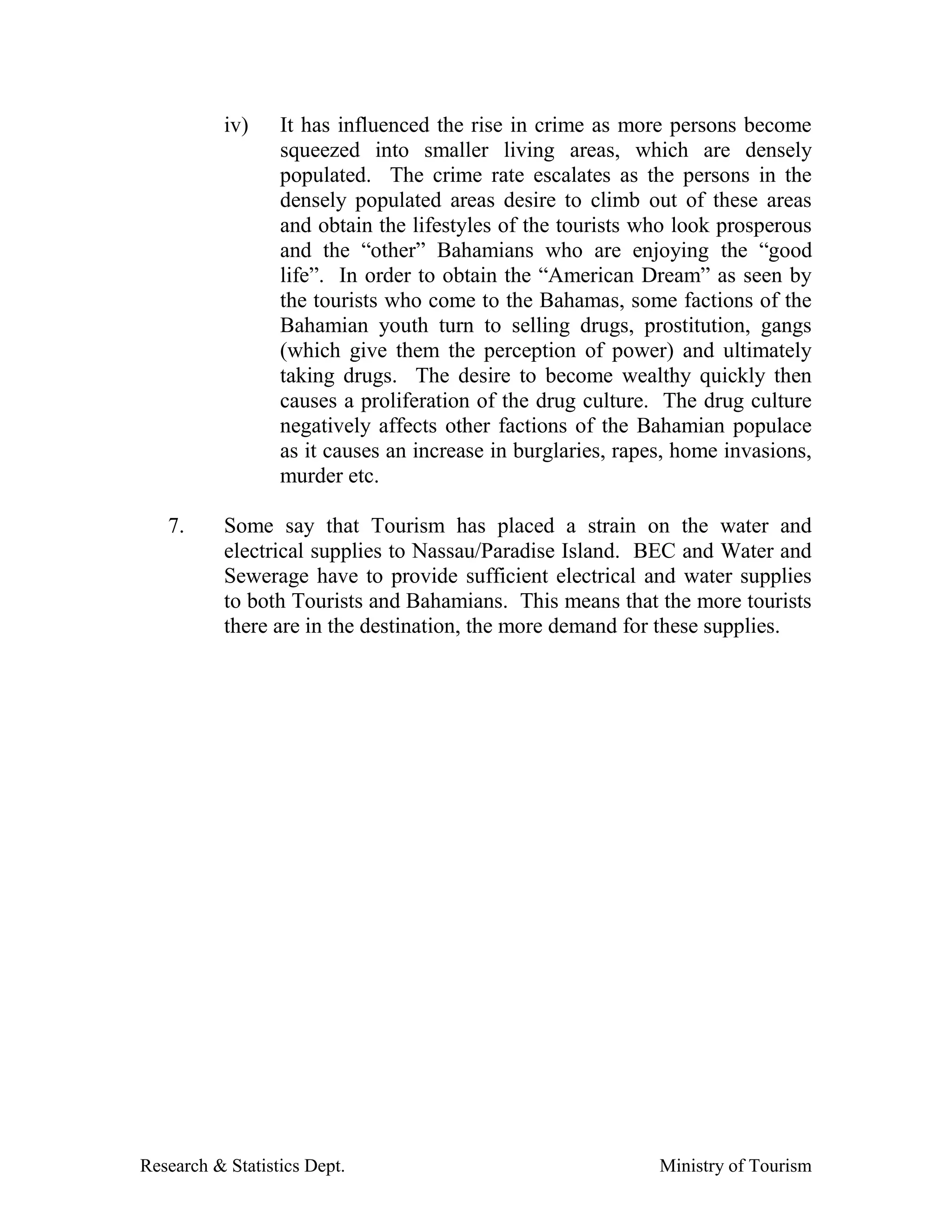 iv)    It has influenced the rise in crime as more persons become
                  squeezed into smaller living areas, which are densely
                  populated. The crime rate escalates as the persons in the
                  densely populated areas desire to climb out of these areas
                  and obtain the lifestyles of the tourists who look prosperous
                  and the “other” Bahamians who are enjoying the “good
                  life”. In order to obtain the “American Dream” as seen by
                  the tourists who come to the Bahamas, some factions of the
                  Bahamian youth turn to selling drugs, prostitution, gangs
                  (which give them the perception of power) and ultimately
                  taking drugs. The desire to become wealthy quickly then
                  causes a proliferation of the drug culture. The drug culture
                  negatively affects other factions of the Bahamian populace
                  as it causes an increase in burglaries, rapes, home invasions,
                  murder etc.

   7.      Some say that Tourism has placed a strain on the water and
           electrical supplies to Nassau/Paradise Island. BEC and Water and
           Sewerage have to provide sufficient electrical and water supplies
           to both Tourists and Bahamians. This means that the more tourists
           there are in the destination, the more demand for these supplies.




Research & Statistics Dept.                                   Ministry of Tourism
 