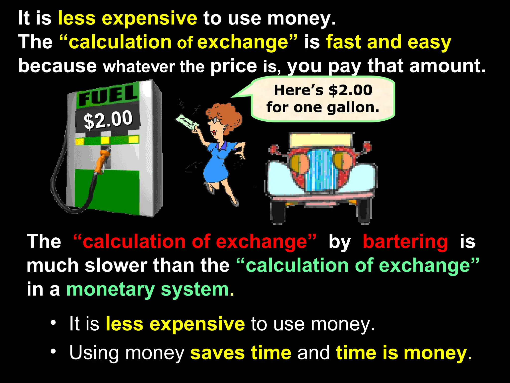 . It is   less expensive   to use money. Using money   saves time   and   time is   money . The   “calculation of exchange”   by   bartering  is  much slower than the   “calculation of exchange”   in a   monetary system . It is   less expensive   to use money.   The   “calculation  of  exchange”   is   fast and easy   because  whatever the  price  is,  you pay that amount. $2.00 Here’s $2.00 for one gallon. 