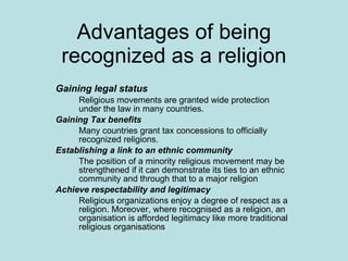 Advantages of being recognized as a religion Gaining legal status   Religious movements are granted wide protection under the law in many countries. Gaining Tax benefits Many countries grant tax concessions to officially recognized religions. Establishing a link to an ethnic community   The position of a minority religious movement may be strengthened if it can demonstrate its ties to an ethnic community and through that to a major religion Achieve respectability and legitimacy   Religious organizations enjoy a degree of respect as a religion. Moreover, where recognised as a religion, an organisation is afforded legitimacy like more traditional religious organisations  