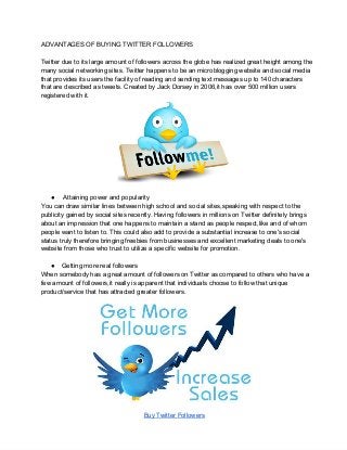 ADVANTAGES OF BUYING TWITTER FOLLOWERS
Twitter due to its large amount of followers across the globe has realized great height among the
many social networking sites. Twitter happens to be an microblogging website and social media
that provides its users the facility of reading and sending text messages up to 140 characters
that are described as tweets. Created by Jack Dorsey in 2006,it has over 500 million users
registered with it.
●  Attaining power and popularity
You can draw similar lines between high school and social sites,speaking with respect to the
publicity gained by social sites recently. Having followers in millions on Twitter definitely brings
about an impression that one happens to maintain a stand as people respect,like and of whom
people want to listen to. This could also add to provide a substantial increase to one's social
status truly therefore bringing freebies from businesses and excellent marketing deals to one's
website from those who trust to utilize a specific website for promotion.
● Getting more real followers
When somebody has a great amount of followers on Twitter as compared to others who have a
few amount of followers,it really is apparent that individuals choose to follow that unique
product/service that has attracted greater followers.
Buy Twitter Followers
 
