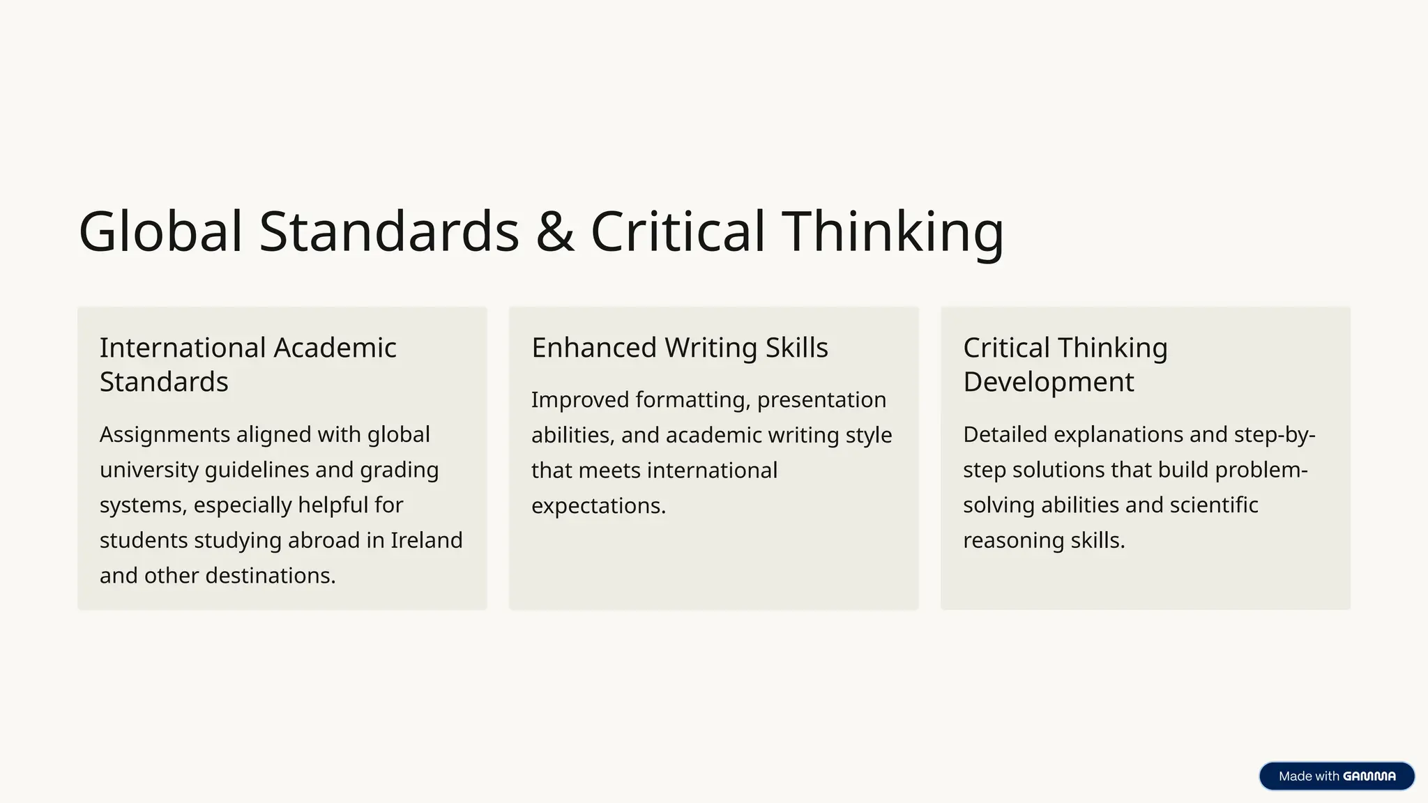 Global Standards & Critical Thinking
International Academic
Standards
Assignments aligned with global
university guidelines and grading
systems, especially helpful for
students studying abroad in Ireland
and other destinations.
Enhanced Writing Skills
Improved formatting, presentation
abilities, and academic writing style
that meets international
expectations.
Critical Thinking
Development
Detailed explanations and step-by-
step solutions that build problem-
solving abilities and scientific
reasoning skills.
 