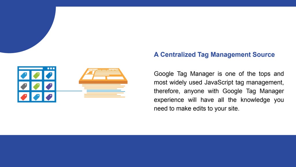 A Centralized Tag Management Source
Google Tag Manager is one of the tops and
most widely used JavaScript tag management,
therefore, anyone with Google Tag Manager
experience will have all the knowledge you
need to make edits to your site.
 