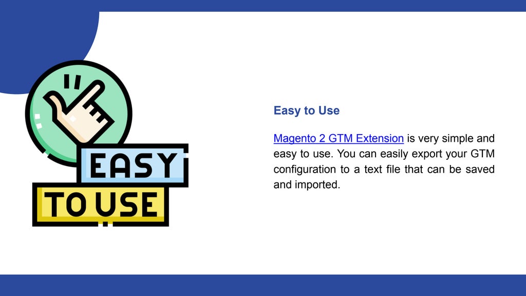 Easy to Use
Magento 2 GTM Extension is very simple and
easy to use. You can easily export your GTM
configuration to a text file that can be saved
and imported.
 