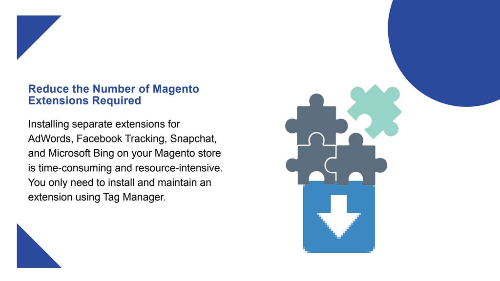 Reduce the Number of Magento
Extensions Required
Installing separate extensions for
AdWords, Facebook Tracking, Snapchat,
and Microsoft Bing on your Magento store
is time-consuming and resource-intensive.
You only need to install and maintain an
extension using Tag Manager.
 