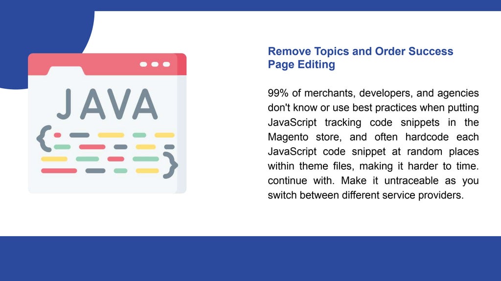 Remove Topics and Order Success
Page Editing
99% of merchants, developers, and agencies
don't know or use best practices when putting
JavaScript tracking code snippets in the
Magento store, and often hardcode each
JavaScript code snippet at random places
within theme files, making it harder to time.
continue with. Make it untraceable as you
switch between different service providers.
 