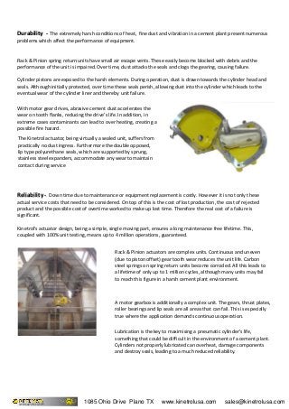 Durability -Durability - The extremely harsh conditions of heat, fine dust and vibration in a cement plant present numerous
problems which affect the performance of equipment.
Rack & Pinion spring return units have small air escape vents. These easily become blocked with debris and the
performance of the unit is impaired. Over time, dust attacks the seals and clogs the gearing, causing failure.
Cylinder pistons are exposed to the harsh elements. During operation, dust is drawn towards the cylinder head and
seals. Although initially protected, over time these seals perish, allowing dust into the cylinder which leads to the
eventual wear of the cylinder liner and thereby unit failure.
With motor gear drives, abrasive cement dust accelerates the
wear on tooth flanks, reducing the drive's life. In addition, in
extreme cases contaminants can lead to over heating, creating a
possible fire hazard.
Reliability -Reliability - Down time due to maintenance or equipment replacement is costly. However it is not only these
actual service costs that need to be considered. On top of this is the cost of lost production, the cost of rejected
product and the possible cost of overtime worked to make up lost time. Therefore the real cost of a failure is
significant.
Kinetrol's actuator design, being a simple, single moving part, ensures a long maintenance free lifetime. This,
coupled with 100% unit testing, means up to 4 million operations, guaranteed.
The Kinetrol actuator, being virtually a sealed unit, suffers from
practically no dust ingress. Furthermore the double opposed,
lip type polyurethane seals, which are supported by sprung,
stainless steel expanders, accommodate any wear to maintain
contact during service
Rack & Pinion actuators are complex units. Continuous and uneven
(due to piston offset) gear tooth wear reduces the unit life. Carbon
steel springs on spring return units become corroded. All this leads to
a lifetime of only up to 1 million cycles, although many units may fail
to reach this figure in a harsh cement plant environment.
A motor gearbox is additionally a complex unit. The gears, thrust plates,
roller bearings and lip seals are all areas that can fail. This is especially
true where the application demands continuous operation.
Lubrication is the key to maximising a pneumatic cylinder's life,
something that could be difficult in the environment of a cement plant.
Cylinders not properly lubricated can overheat, damage components
and destroy seals, leading to a much reduced reliability.
1085 Ohio Drive Plano TX www.kinetrolusa.com sales@kinetrolusa.com
 