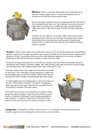 A cylinder also has a higher air consumption which increases dramatically
depending on piston diameter and rod length. Their design means a pause
must be taken into account between stroke movements, giving slower
response times. In addition the units' common fault of defective seals will
result in air leakage.
Accuracy –Accuracy – When a valve or gate in the cement process does not seat correctly, both production and profitability
could be compromised. The plant may need to reduce output to compensate for 'diverted' product, quality may be
affected as 'off-spec' cement leaks into bins and silos and maintenance expenditure may increase, as frequent
adjustments on Rack & Pinion actuators, cylinders or motors have to be made.
The piston's tilt & gear tooth geometry in a Rack & Pinion actuator exerts side loads on the cylinder wall, pinion
bearings and seals, leading to premature leakage. This, linked with gear tooth wear, means over time the actuator
may not achieve full stroke, leading to failure of the valve to fully open or close.
Efficiency –Efficiency – There is a, generally disregarded, cost to compressed air. As
with any essential energy resource, if misused and wasted it incurs an
unnecessary cost and has an environmental impact.
The air consumption of Kinetrol units is low, approximately 30% less than that
of a comparable Rack & Pinion unit. This is because the unit has no linear to
rotary motion conversion loss. In addition the large, centrally located air
supply ports allow for high air flow, which facilitates the fastest operating
speeds.
If a motor gearbox drive is controlling gates or valves, the accuracy of
the unit is influenced by a number of components, including gear
teeth, bearings and shaft. Again these parts are susceptible to wear
and therefore a reduction in accurate control.
Pneumatic cylinders have a lesser degree of accuracy than an actuator
or motor drive. This is especially true when equipment is supposed to
be modulating to give an even feed. Cylinder and connector rod wear
decreases the chances of gates and valves being fully open or closed.
The Kinetrol rotary actuator's vane and shaft are an integral casting,
giving direct drive to the gate or valve. This means there is no loss of
motion, no backlash or dead band. It also has easily adjustable end
stops, this gives +/-5 degrees of adjustment at each end of travel,
therefore further allowing the precise seating of the gate or valve
Compactness -Compactness - Although not a factor of performance, it is nevertheless still an important point to
consider, especially when dealing with restricted space and accessibility.
1085 Ohio Drive Plano TX www.kinetrolusa.com sales@kinetrolusa.com
 