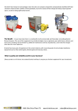 What is quality and reliability worth to your business?What is quality and reliability worth to your business?
Please contact us to find out more about Kinetrol and how it can give you the best equipment for your investment.
The Benefit -The Benefit - As you have read, there is a real benefit, both commercially and financially, to installing Kinetrol
Rotary Actuators. The cost of the equipment may initially be higher, but as explained, poor performance, failures and
extra costs, including, but not limited to, additional maintenance and loss of production, soon make the cheaper
alternative far more expensive.
Kinetrol has many years of experience in the cement industry, with many thousands of units already installed on
equipment such as flow control gates, diverter gates and two way valves.
Kinetrol's 'best torque-to-size' packages mean the units are compact compared to comparatively rated Rack & Pinion
actuators and pneumatic cylinders. Motor gearboxes, due to the nature of their design will always require greater
space, as well as being significantly heavier.
1085 Ohio Drive Plano TX www.kinetrolusa.com sales@kinetrolusa.com
 