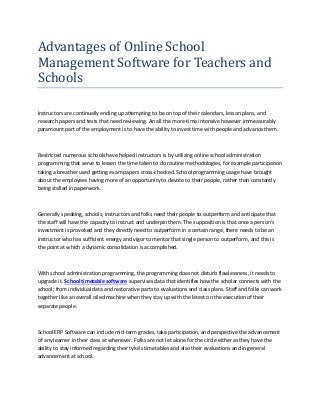 Advantages of Online School
Management Software for Teachers and
Schools
Instructors are continually ending up attempting to be on top of their calendars, lesson plans, and
research papers and tests that need reviewing. An all the more-time intensive however immeasurably
paramount part of the employment is to have the ability to invest time with people and advance them.
Restricted numerous schools have helped instructors is by utilizing online school administration
programming that serve to lessen the time taken to do routine methodologies, for example participation
taking a breather used getting exam papers cross-checked. School programming usage have brought
about the employees having more of an opportunity to devote to their people, rather than constantly
being stalled in paperwork.
Generally speaking, schools, instructors and folks need their people to outperform and anticipate that
the staff will have the capacity to instruct and underpin them. The supposition is that once a person's
investment is provoked and they directly need to outperform in a certain range, there needs to be an
instructor who has sufficient energy and vigor to mentor that single person to outperform, and this is
the point at which a dynamic consolidation is accomplished.
With school administration programming, the programming does not disturb flawlessness, it needs to
upgrade it. School timetable software supervises data that identifies how the scholar connects with the
school; from individual data and restorative parts to evaluations and class plans. Staff and folks can work
together like an overall oiled machine when they stay up with the latest on the execution of their
separate people.
School ERP Software can include mid-term grades, take participation, and perspective the advancement
of any learner in their class at whenever. Folks are not let alone for the circle either as they have the
ability to stay informed regarding their tyke's timetables and also their evaluations and in general
advancement at school.
 