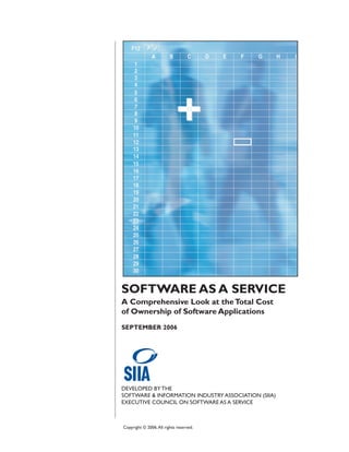 SOFTWARE AS A SERVICE
A Comprehensive Look at the Total Cost
of Ownership of Software Applications
SEPTEMBER 2006




DEVELOPED BY THE
SOFTWARE & INFORMATION INDUSTRY ASSOCIATION (SIIA)
EXECUTIVE COUNCIL ON SOFTWARE AS A SERVICE



Copyright © 2006. All rights reserved.