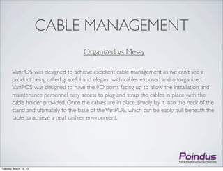 CABLE MANAGEMENT
                                      Organized vs Messy

        VariPOS was designed to achieve excellent cable management as we can’t see a
        product being called graceful and elegant with cables exposed and unorganized.
        VariPOS was designed to have the I/O ports facing up to allow the installation and
        maintenance personnel easy access to plug and strap the cables in place with the
        cable holder provided. Once the cables are in place, simply lay it into the neck of the
        stand and ultimately to the base of the VariPOS, which can be easily pull beneath the
        table to achieve a neat cashier environment.




Tuesday, March 19, 13
 