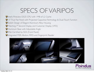 SPECS OF VARIPOS
             Intel’s Pineview D525 CPU with 1MB of L2 Cache
             15’’ True Flat Panel with Projected Capacitive Technology & Dual-Touch Function
             Stylish Design of Elegant Aluminum Alloy Housing
             Matching 7" Second Display and Customer Display (VFD)
             Aluminum Base with Adjustable Angle
             IP66 Certiﬁed by SGS (Front Panel)
             Integrated MSR, iButton, RFID, and Fingerprint Reader




Tuesday, March 19, 13
 