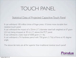 TOUCH PANEL
                        Statistical Data of Projected Capacitive Touch Panel

        It can withstand 100 million times of ﬁnger press. 10 times more durable than
        resistive touch panel.
        It can withstand the impact of a 25mm (1”) diameter steel ball weighted at 67 gram
        (2.4 oz) being dropped at 30 cm (1’) above the PCT panel.
        It can withstand a static load of 5000 gram (11 lb).
        It can withstand a 7H hardness pencil with 750 gram (1.7 lb) of force at 45 degree
        angle.

        The above lab tests are all far superior than traditional resistive touch panel!




Tuesday, March 19, 13
 