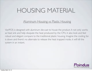 HOUSING MATERIAL
                          Aluminum Housing vs Plastic Housing

        VariPOS is designed with aluminum die-cast to house the product. It not only works
        as heat sink and help dissipate the heat produced by the CPU, it also look and feel
        robust and elegant compare to the traditional plastic housing. Imagine the cooling fan
        is down and there’s no alternate to release the heat trapped inside, it will kill the
        system in an instant.




Tuesday, March 19, 13
 
