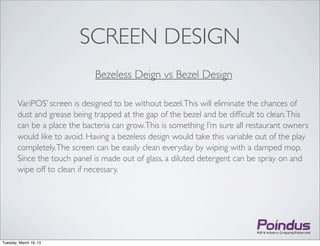 SCREEN DESIGN
                              Bezeless Deign vs Bezel Design

        VariPOS’ screen is designed to be without bezel. This will eliminate the chances of
        dust and grease being trapped at the gap of the bezel and be difﬁcult to clean. This
        can be a place the bacteria can grow. This is something I’m sure all restaurant owners
        would like to avoid. Having a bezeless design would take this variable out of the play
        completely. The screen can be easily clean everyday by wiping with a damped mop.
        Since the touch panel is made out of glass, a diluted detergent can be spray on and
        wipe off to clean if necessary.




Tuesday, March 19, 13
 