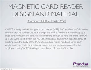 MAGNETIC CARD READER
               DESIGN AND MATERIAL
                               Aluminum MSR vs Plastic MSR

        VariPOS is integrated with magnetic card reader (MSR) that’s made out of aluminum
        also to match its body structure. Although this MSR is ﬁxed to the main body by a
        single screw only, but this screw is actually strong enough to hold the entire VariPOS
        up if you were to lift it from the MSR. The traditional plastic MSR has a tendency of
        breaking from the body of the POS when cashier rest its hand and some body
        weight on it. This could be a potential dangerous working environment for the
        employee. Having VariPOS will again take this problem out of the play.




Tuesday, March 19, 13
 
