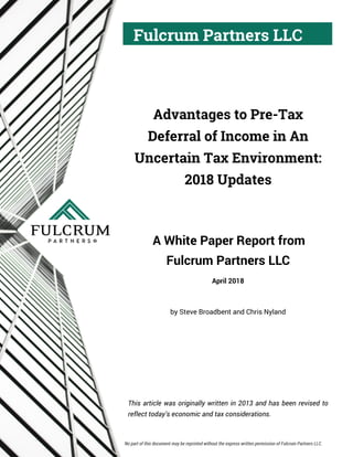 Fulcrum Partners LLC
Advantages to Pre-Tax
Deferral of Income in An
Uncertain Tax Environment:
2018 Updates
A White Paper Report from
Fulcrum Partners LLC
April 2018
by Steve Broadbent and Chris Nyland
This article was originally written in 2013 and has been revised to
reflect today’s economic and tax considerations.
No part of this document may be reprinted without the express written permission of Fulcrum Partners LLC.
 